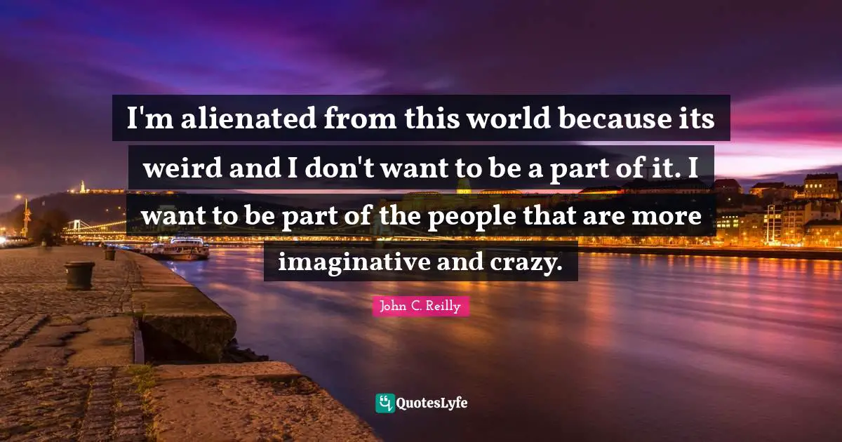 John C. Reilly Quotes: "I'm alienated from this world because its weird and I don't want to be a part of it. I want to be part of the people that are more imaginative and crazy."