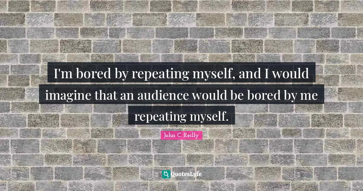 I'm bored by repeating myself, and I would imagine that an audience would be bored by me repeating myself.