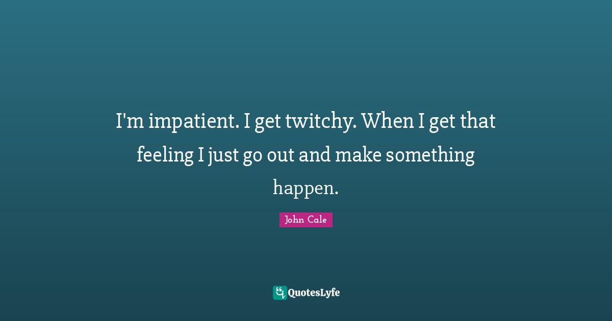 I'm impatient. I get twitchy. When I get that feeling I just go out and make something happen.