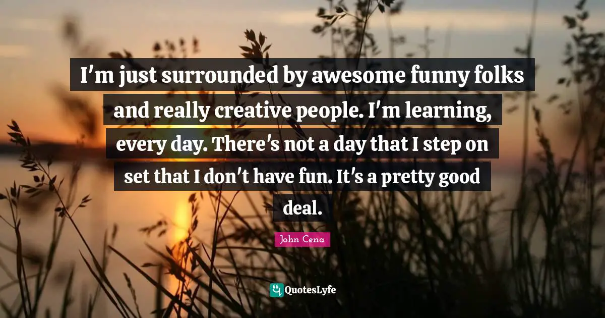 I'm just surrounded by awesome funny folks and really creative people. I'm learning, every day. There's not a day that I step on set that I don't have fun. It's a pretty good deal.