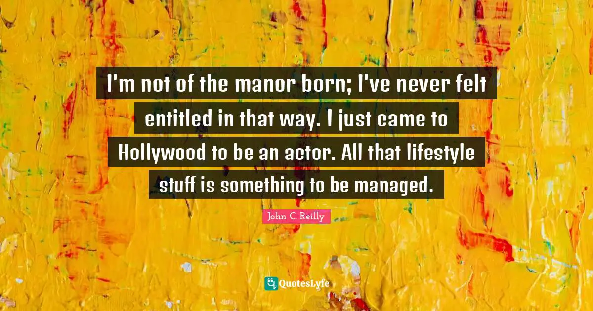 John C. Reilly Quotes: "I'm not of the manor born; I've never felt entitled in that way. I just came to Hollywood to be an actor. All that lifestyle stuff is something to be managed."