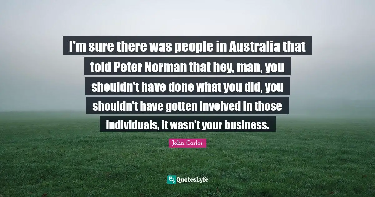 I'm sure there was people in Australia that told Peter Norman that hey, man, you shouldn't have done what you did, you shouldn't have gotten involved in those individuals, it wasn't your business.