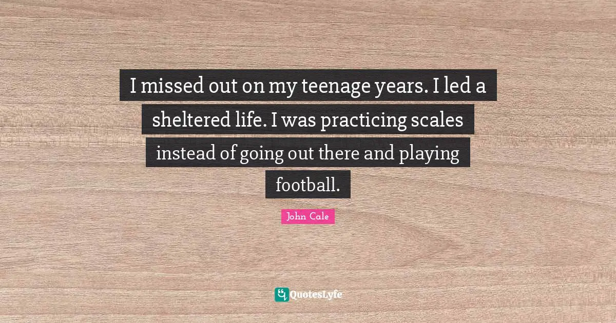 I missed out on my teenage years. I led a sheltered life. I was practicing scales instead of going out there and playing football.