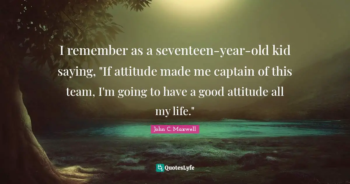 I remember as a seventeen-year-old kid saying, "If attitude made me captain of this team, I'm going to have a good attitude all my life."