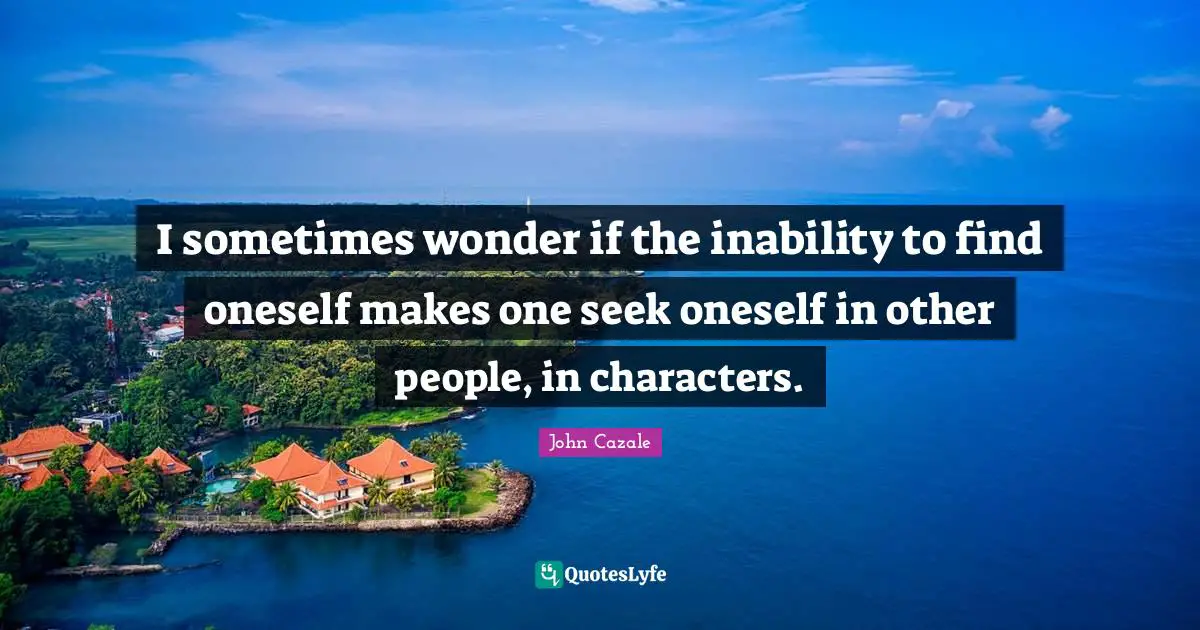 I sometimes wonder if the inability to find oneself makes one seek oneself in other people, in characters.
