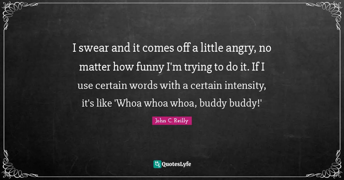 I swear and it comes off a little angry, no matter how funny I'm trying to do it. If I use certain words with a certain intensity, it's like 'Whoa whoa whoa, buddy buddy!'