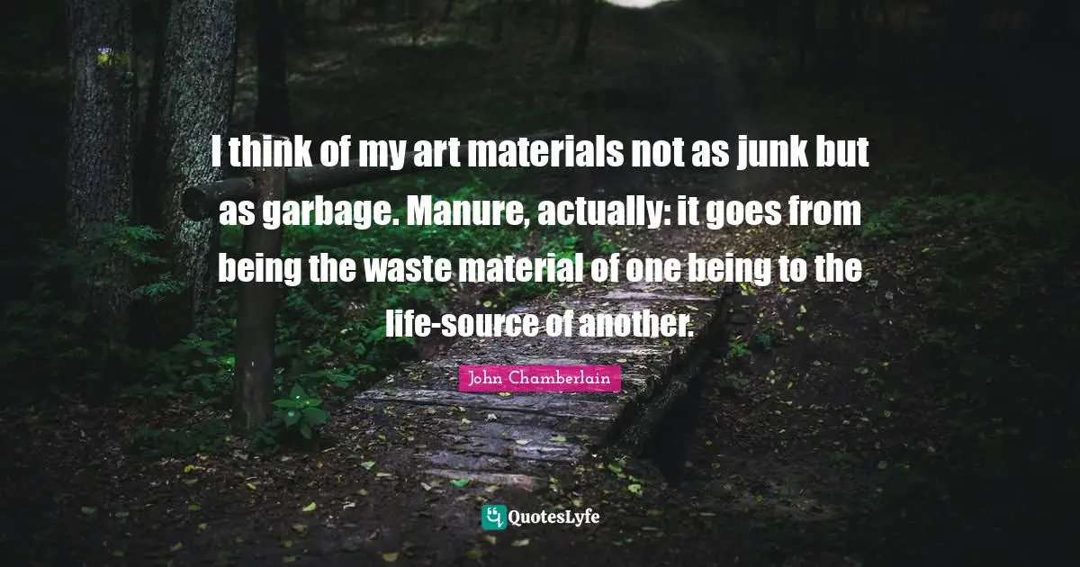 I think of my art materials not as junk but as garbage. Manure, actually: it goes from being the waste material of one being to the life-source of another.