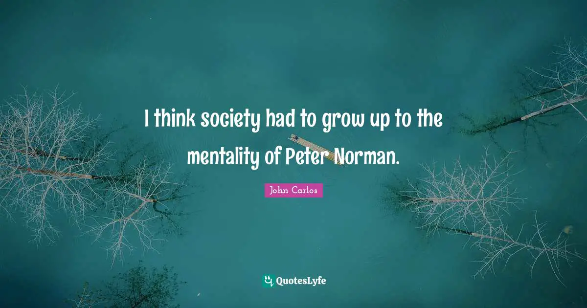 I think society had to grow up to the mentality of Peter Norman.