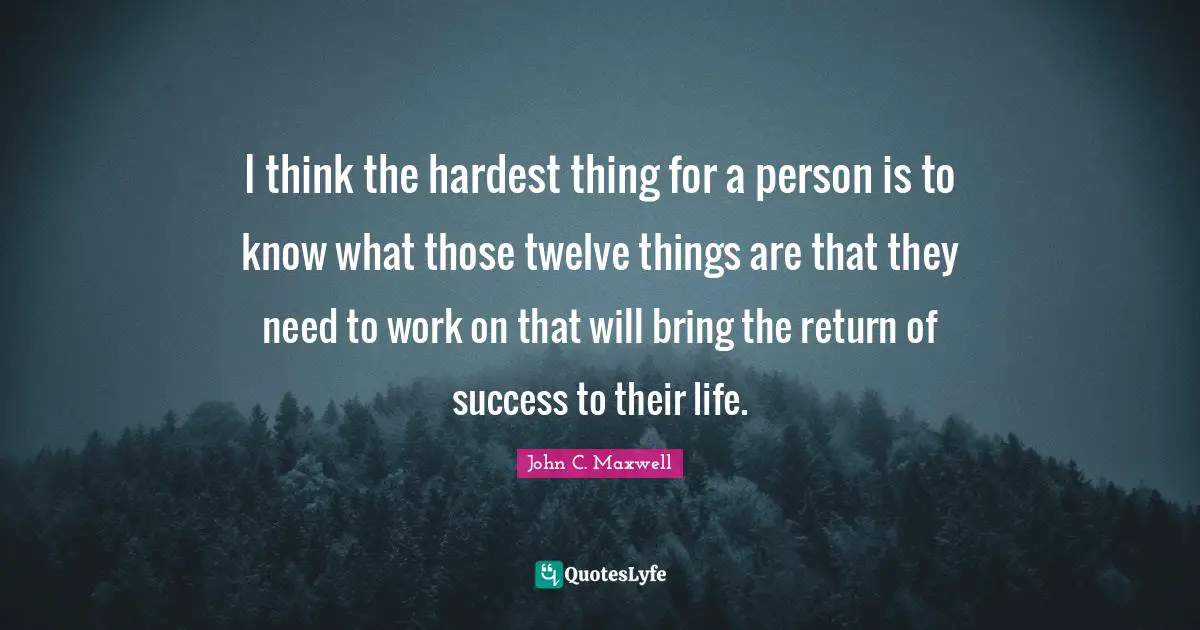 I think the hardest thing for a person is to know what those twelve things are that they need to work on that will bring the return of success to their life.