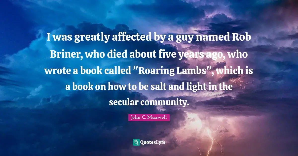 I was greatly affected by a guy named Rob Briner, who died about five years ago, who wrote a book called "Roaring Lambs", which is a book on how to be salt and light in the secular community.
