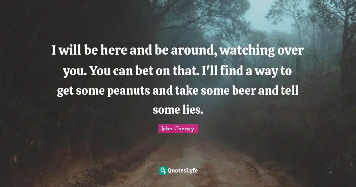 I will be here and be around, watching over you. You can bet on that. I'll find a way to get some peanuts and take some beer and tell some lies.