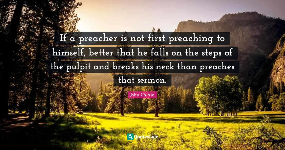 John Calvin Quotes: If a preacher is not first preaching to himself, better that he falls on the steps of the pulpit and breaks his neck than preaches that sermon.