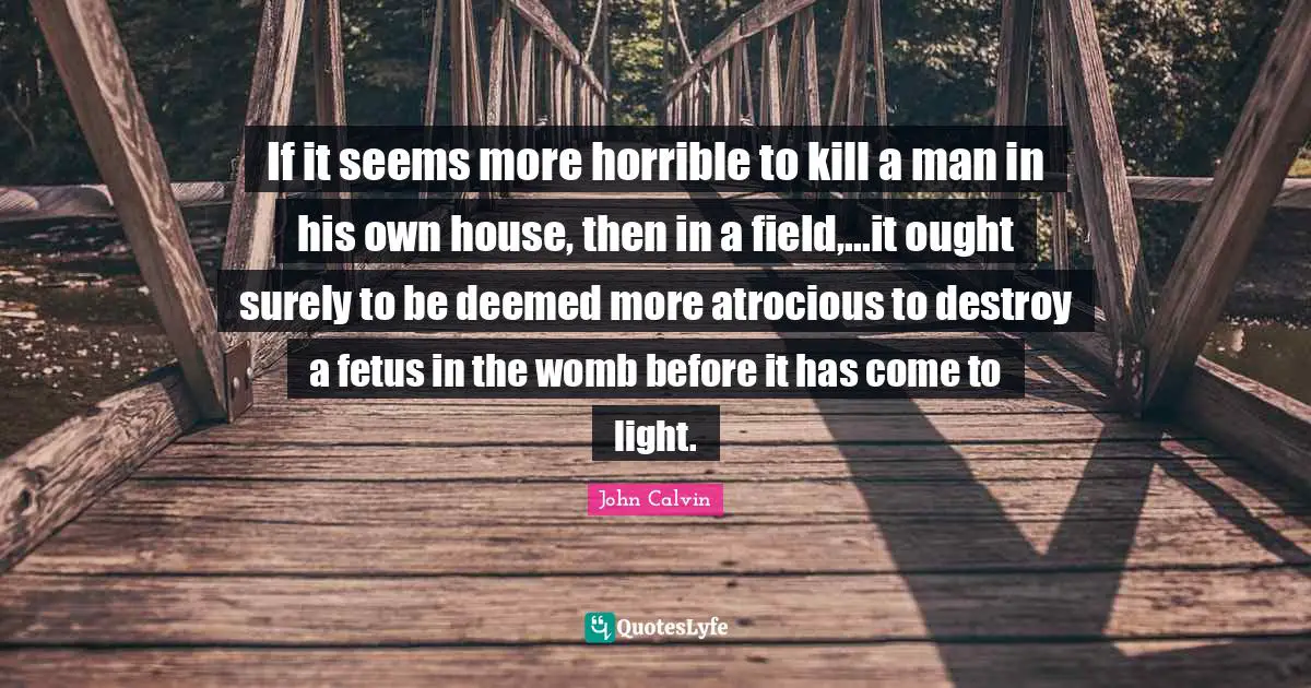 John Calvin Quotes: "If it seems more horrible to kill a man in his own house, then in a field,...it ought surely to be deemed more atrocious to destroy a fetus in the womb before it has come to light."
