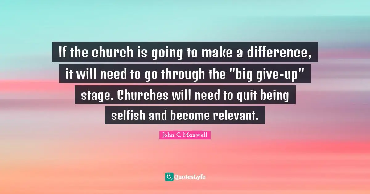 If the church is going to make a difference, it will need to go through the "big give-up" stage. Churches will need to quit being selfish and become relevant.