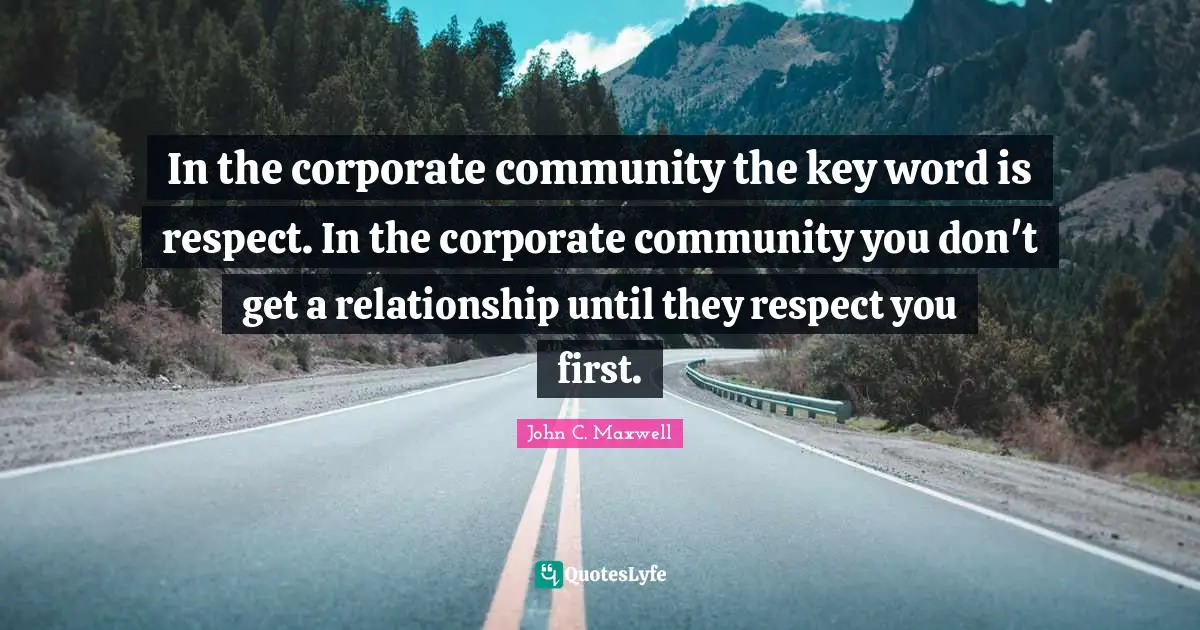 In the corporate community the key word is respect. In the corporate community you don't get a relationship until they respect you first.