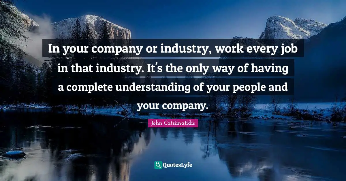 In your company or industry, work every job in that industry. It's the only way of having a complete understanding of your people and your company.