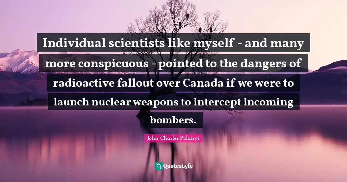 John Charles Polanyi Quotes: "Individual scientists like myself - and many more conspicuous - pointed to the dangers of radioactive fallout over Canada if we were to launch nuclear weapons to intercept incoming bombers."