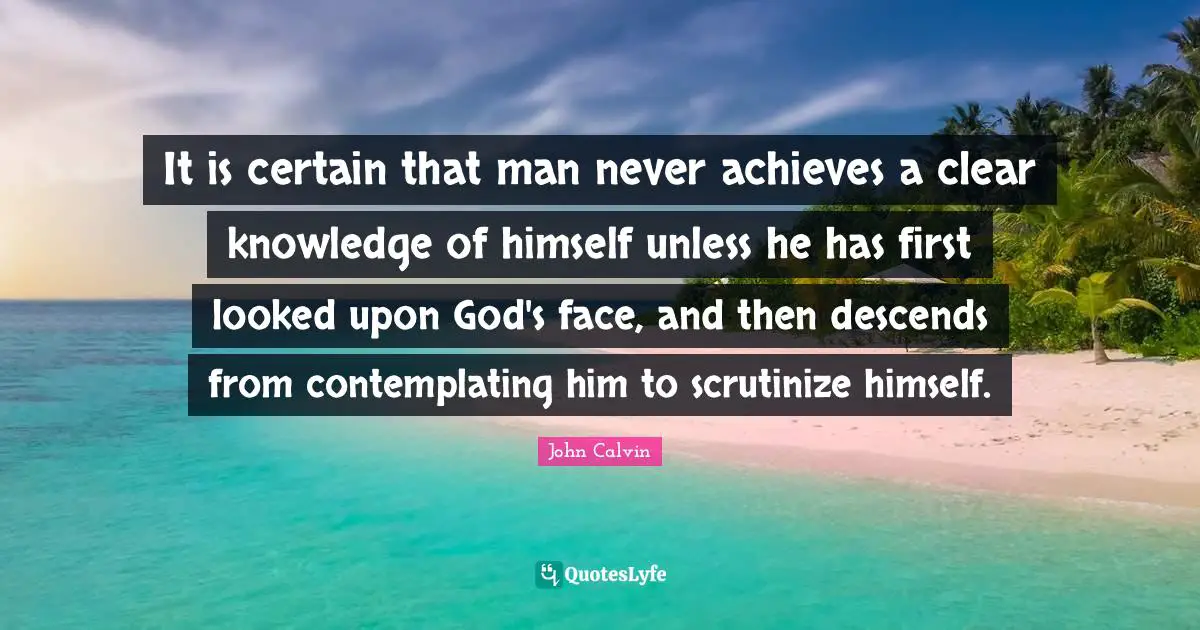 It is certain that man never achieves a clear knowledge of himself unless he has first looked upon God's face, and then descends from contemplating him to scrutinize himself.