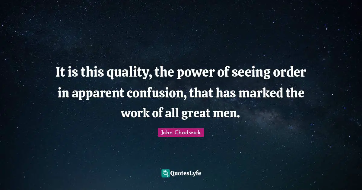 It is this quality, the power of seeing order in apparent confusion, that has marked the work of all great men.