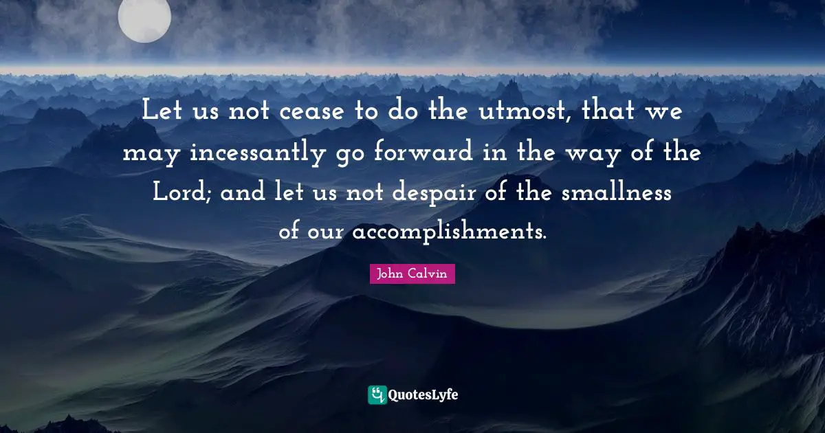 Let us not cease to do the utmost, that we may incessantly go forward in the way of the Lord; and let us not despair of the smallness of our accomplishments.