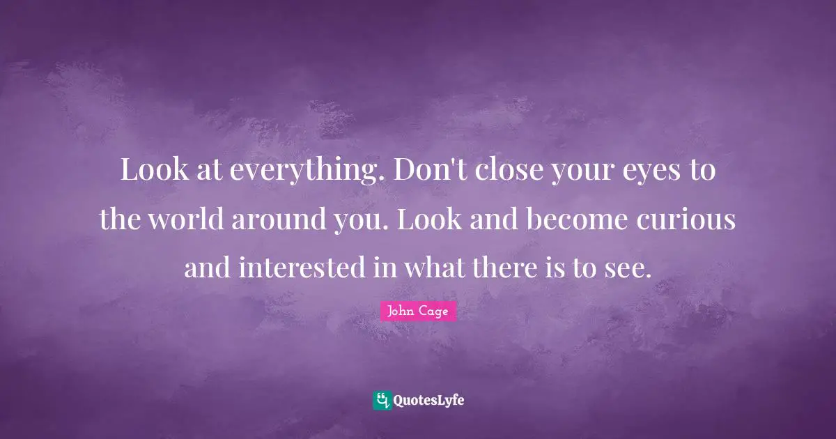 Look at everything. Don't close your eyes to the world around you. Look and become curious and interested in what there is to see.
