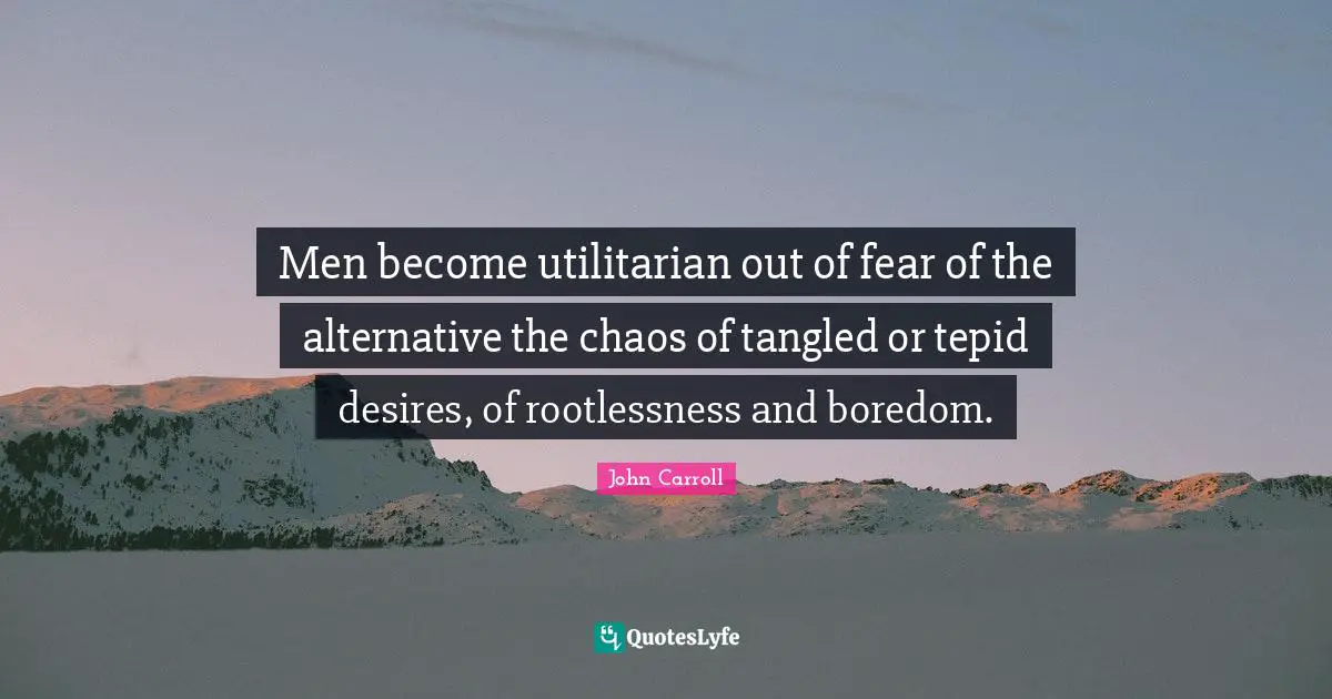Men become utilitarian out of fear of the alternative the chaos of tangled or tepid desires, of rootlessness and boredom.