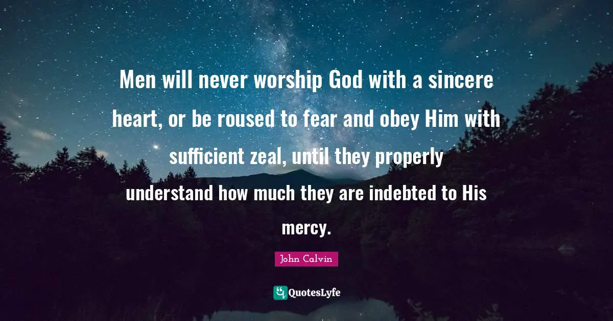 John Calvin Quotes: "Men will never worship God with a sincere heart, or be roused to fear and obey Him with sufficient zeal, until they properly understand how much they are indebted to His mercy."