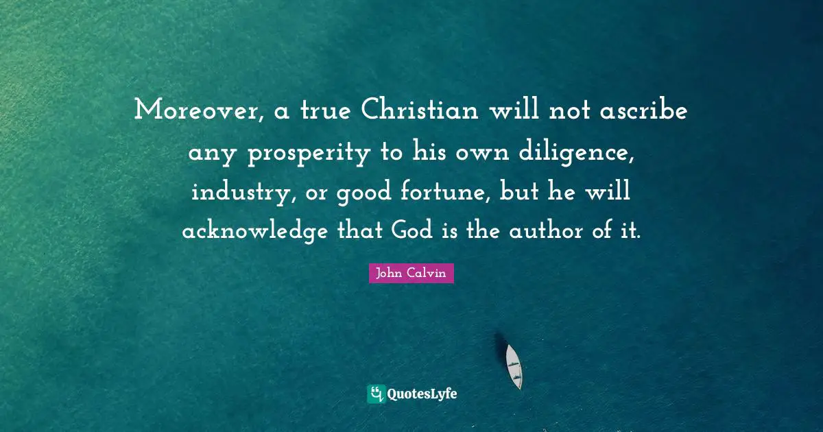 Moreover, a true Christian will not ascribe any prosperity to his own diligence, industry, or good fortune, but he will acknowledge that God is the author of it.