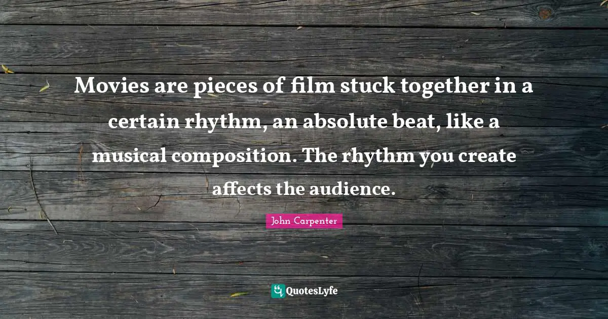 Movies are pieces of film stuck together in a certain rhythm, an absolute beat, like a musical composition. The rhythm you create affects the audience.