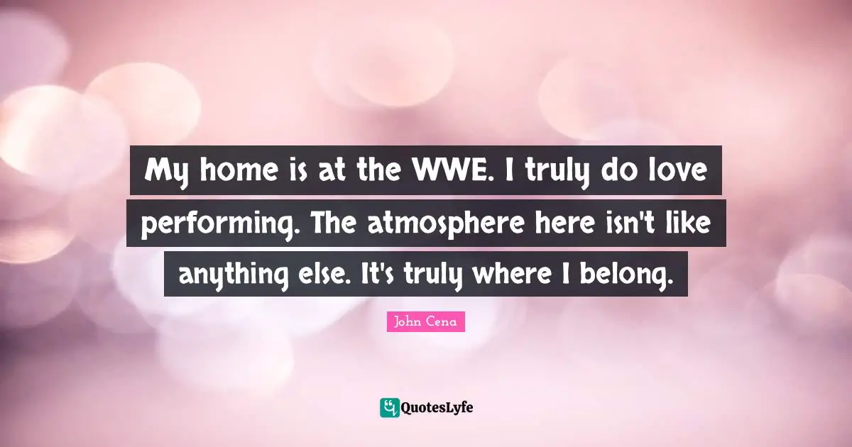 My home is at the WWE. I truly do love performing. The atmosphere here isn't like anything else. It's truly where I belong.