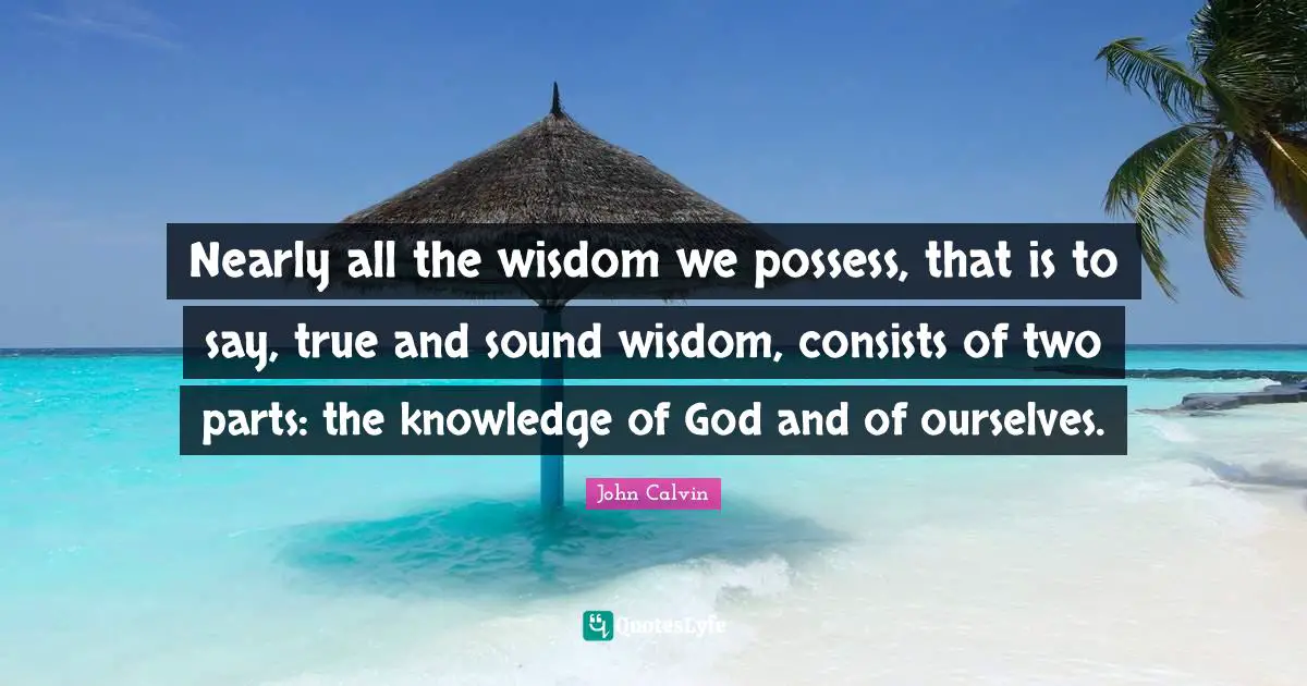 Nearly all the wisdom we possess, that is to say, true and sound wisdom, consists of two parts: the knowledge of God and of ourselves.