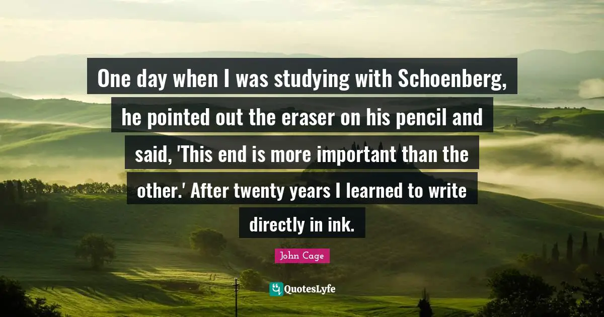 One day when I was studying with Schoenberg, he pointed out the eraser on his pencil and said, 'This end is more important than the other.' After twenty years I learned to write directly in ink.