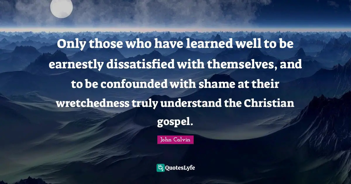 John Calvin Quotes: Only those who have learned well to be earnestly dissatisfied with themselves, and to be confounded with shame at their wretchedness truly understand the Christian gospel.