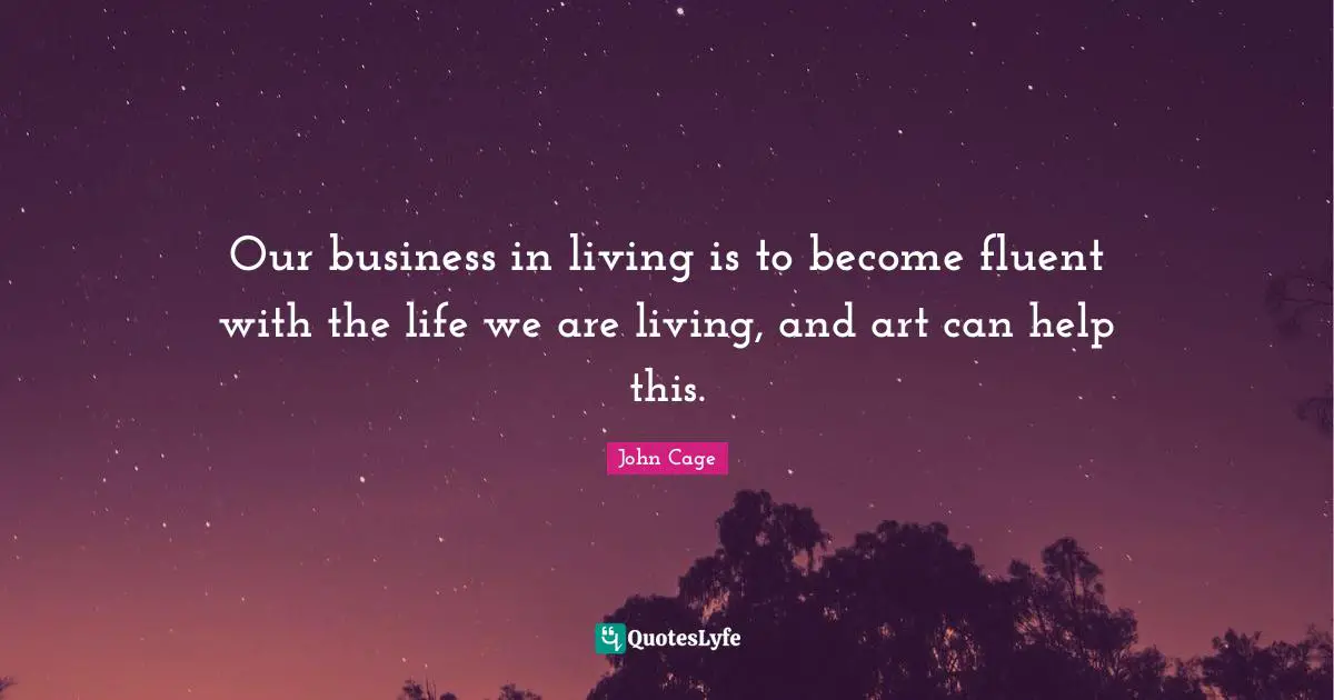 Our business in living is to become fluent with the life we are living, and art can help this.
