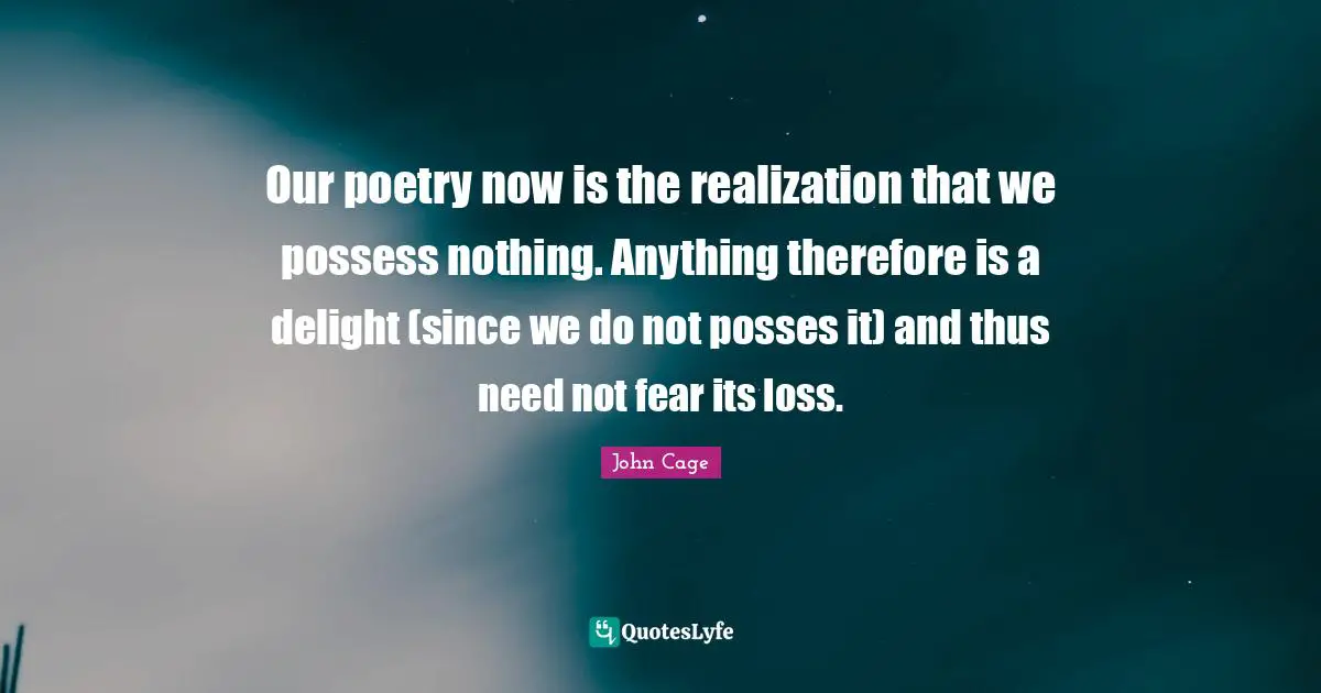 Our poetry now is the realization that we possess nothing. Anything therefore is a delight (since we do not posses it) and thus need not fear its loss.
