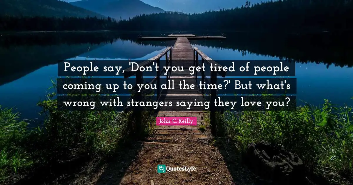 John C. Reilly Quotes: "People say, 'Don't you get tired of people coming up to you all the time?' But what's wrong with strangers saying they love you?"