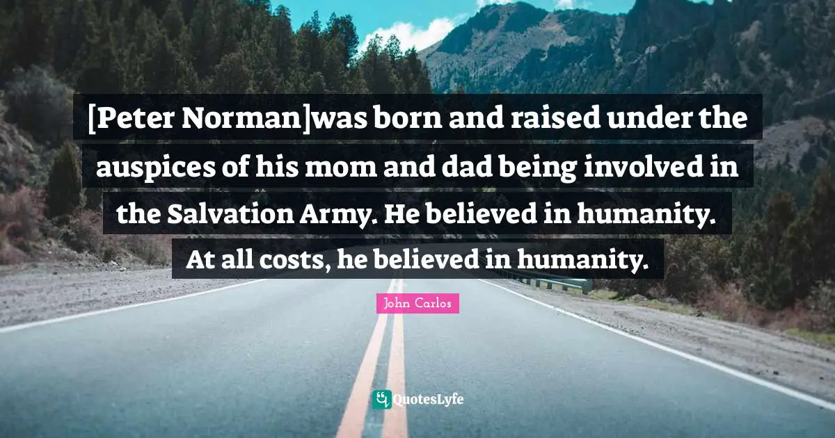 Born And Raised Quotes: "[Peter Norman]was born and raised under the auspices of his mom and dad being involved in the Salvation Army. He believed in humanity. At all costs, he believed in humanity."