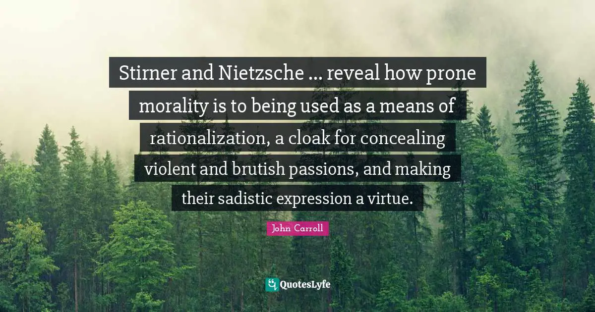 Stirner and Nietzsche ... reveal how prone morality is to being used as a means of rationalization, a cloak for concealing violent and brutish passions, and making their sadistic expression a virtue.