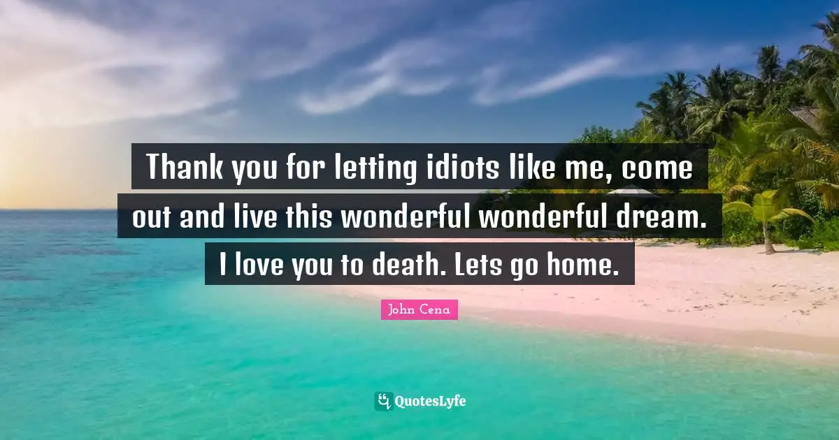 Thank you for letting idiots like me, come out and live this wonderful wonderful dream. I love you to death. Lets go home.