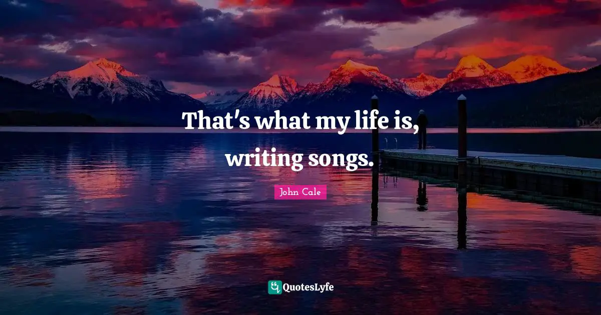 That's what my life is, writing songs.