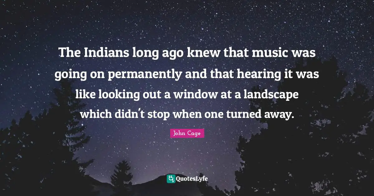 The Indians long ago knew that music was going on permanently and that hearing it was like looking out a window at a landscape which didn't stop when one turned away.