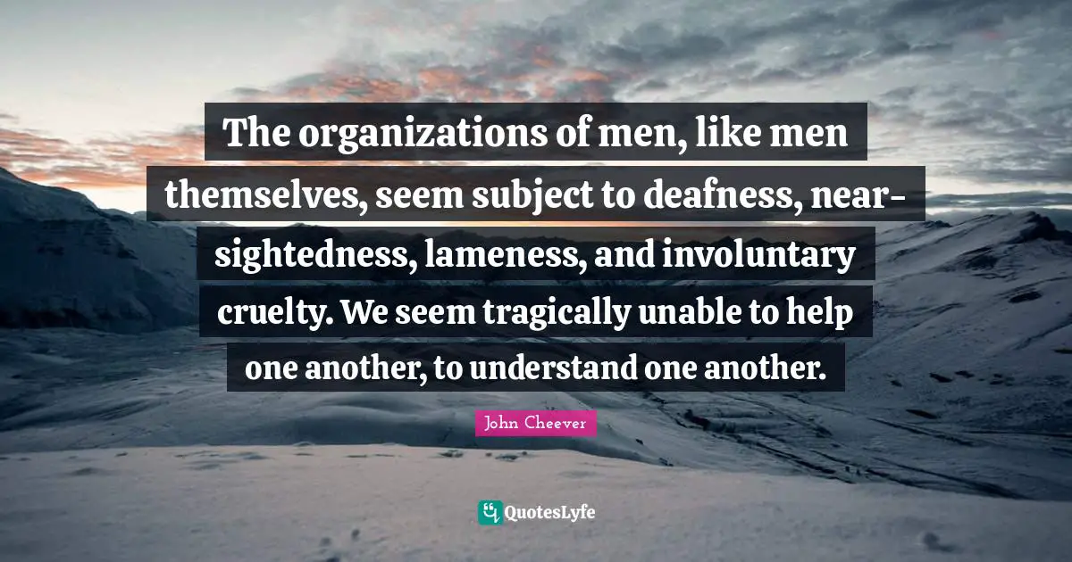 The organizations of men, like men themselves, seem subject to deafness, near-sightedness, lameness, and involuntary cruelty. We seem tragically unable to help one another, to understand one another.