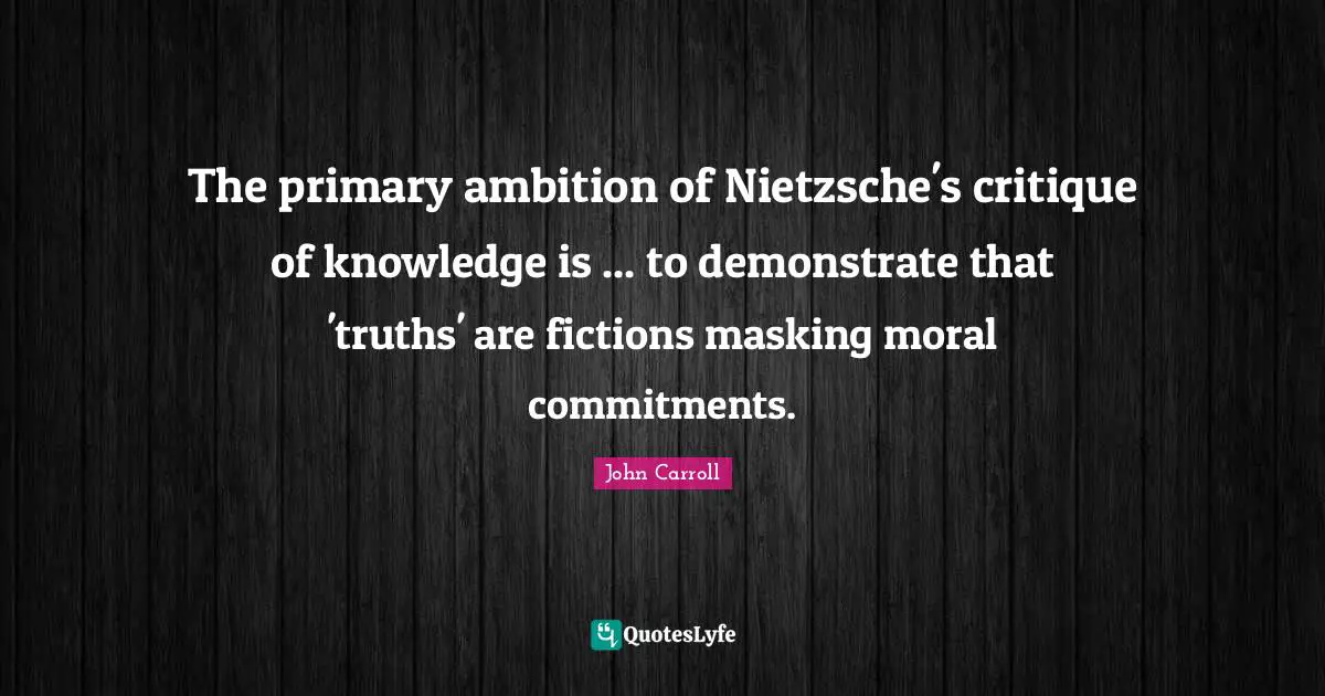 The primary ambition of Nietzsche's critique of knowledge is ... to demonstrate that 'truths' are fictions masking moral commitments.