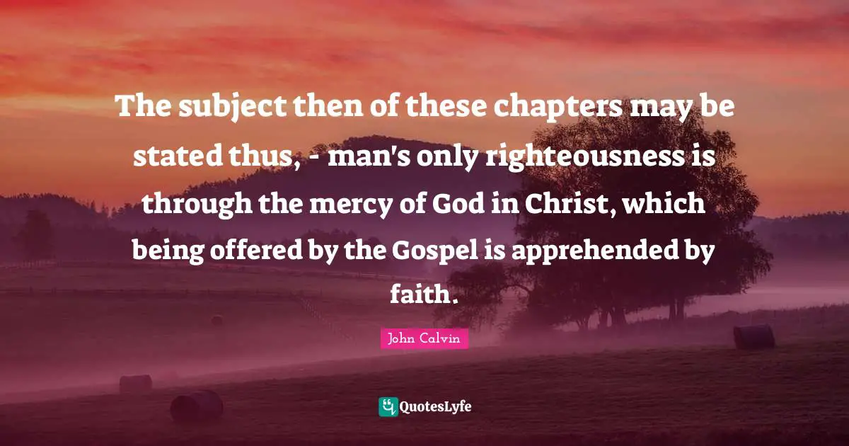 The subject then of these chapters may be stated thus, - man's only righteousness is through the mercy of God in Christ, which being offered by the Gospel is apprehended by faith.