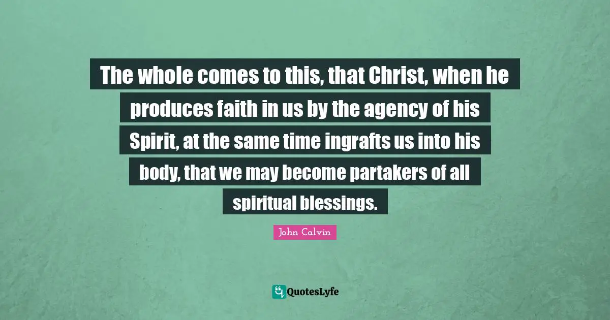 The whole comes to this, that Christ, when he produces faith in us by the agency of his Spirit, at the same time ingrafts us into his body, that we may become partakers of all spiritual blessings.