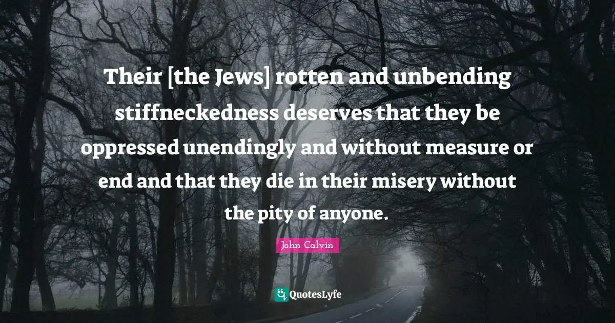 Their [the Jews] rotten and unbending stiffneckedness deserves that they be oppressed unendingly and without measure or end and that they die in their misery without the pity of anyone.
