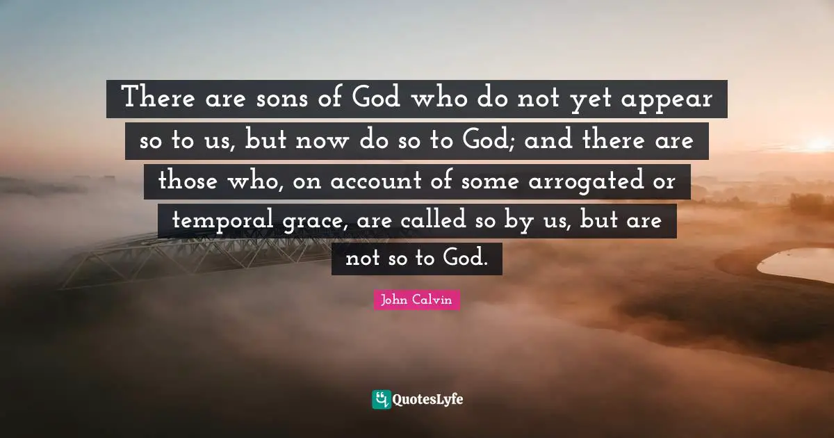 John Calvin Quotes: "There are sons of God who do not yet appear so to us, but now do so to God; and there are those who, on account of some arrogated or temporal grace, are called so by us, but are not so to God."