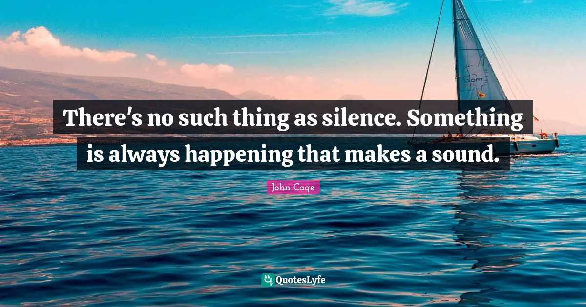 There's no such thing as silence. Something is always happening that makes a sound.
