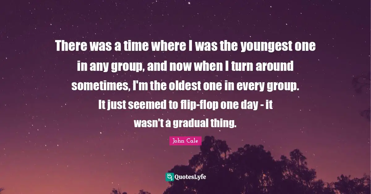 There was a time where I was the youngest one in any group, and now when I turn around sometimes, I'm the oldest one in every group. It just seemed to flip-flop one day - it wasn't a gradual thing.