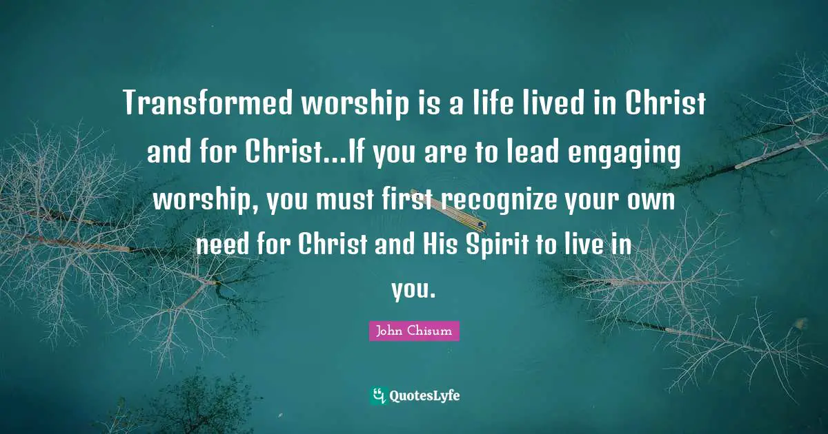Transformed worship is a life lived in Christ and for Christ...If you are to lead engaging worship, you must first recognize your own need for Christ and His Spirit to live in you.